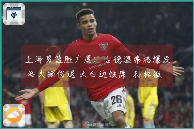 上海男篮胜广厦：古德温弗格爆发 洛夫顿伤退 大白边缺席  孙铭徽得分荒